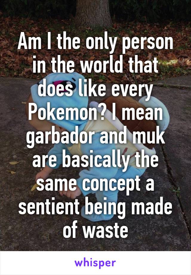 Am I the only person in the world that does like every Pokemon? I mean garbador and muk are basically the same concept a sentient being made of waste