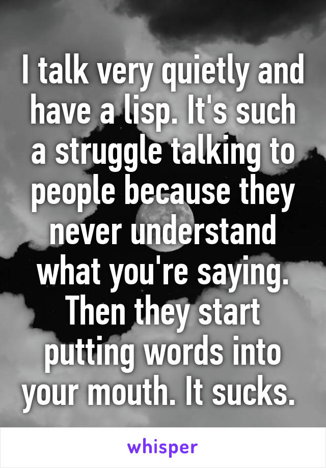 I talk very quietly and have a lisp. It's such a struggle talking to people because they never understand what you're saying. Then they start putting words into your mouth. It sucks. 