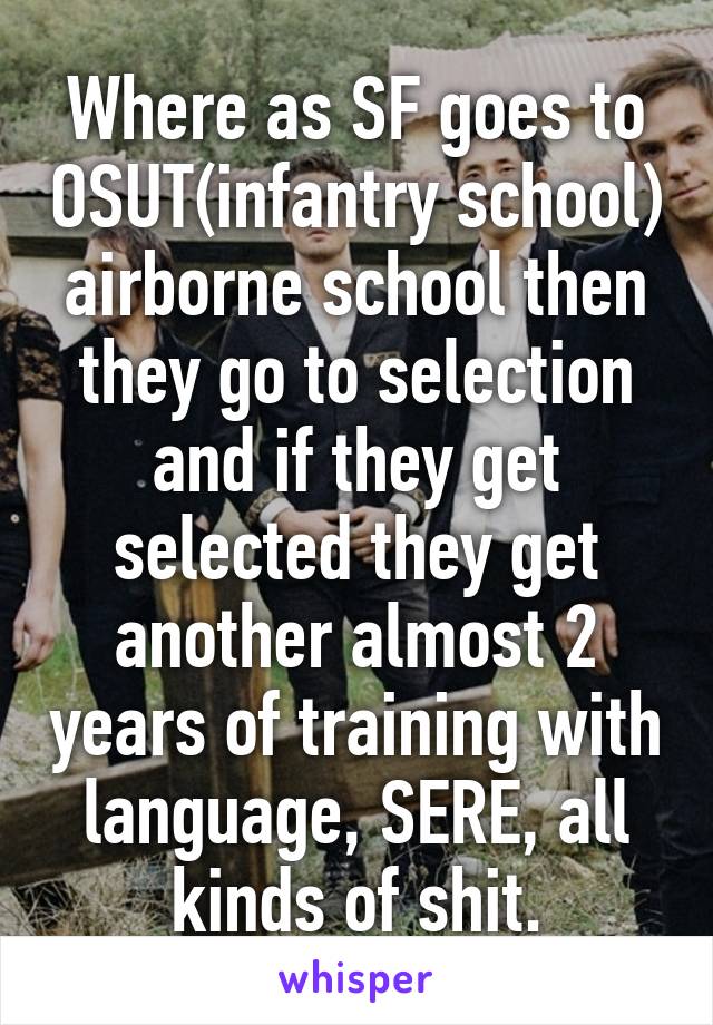 Where as SF goes to OSUT(infantry school) airborne school then they go to selection and if they get selected they get another almost 2 years of training with language, SERE, all kinds of shit.