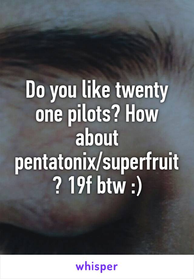 Do you like twenty one pilots? How about pentatonix/superfruit? 19f btw :)