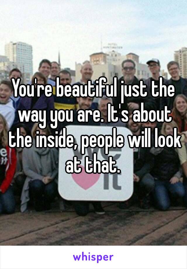 You're beautiful just the way you are. It's about the inside, people will look at that. 