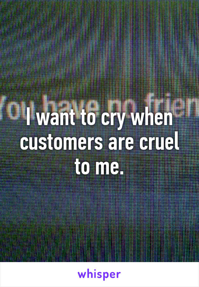 I want to cry when customers are cruel to me.