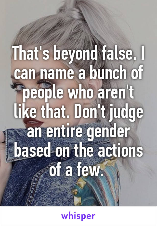 That's beyond false. I can name a bunch of people who aren't like that. Don't judge an entire gender based on the actions of a few. 