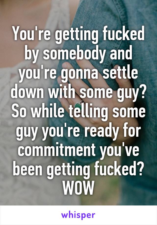 You're getting fucked by somebody and you're gonna settle down with some guy? So while telling some guy you're ready for commitment you've been getting fucked? WOW