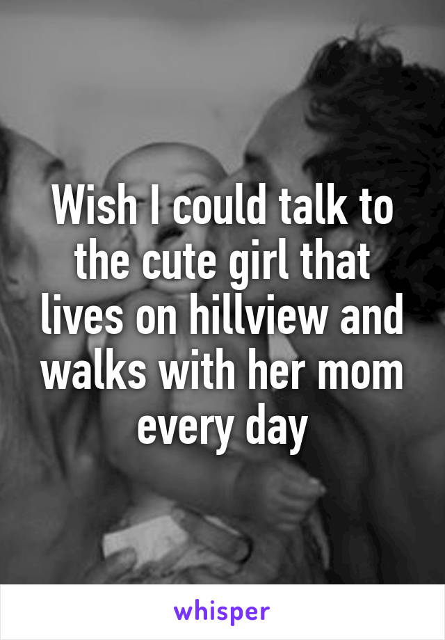 Wish I could talk to the cute girl that lives on hillview and walks with her mom every day