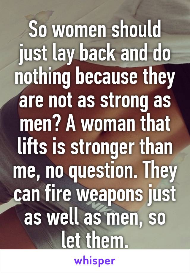 So women should just lay back and do nothing because they are not as strong as men? A woman that lifts is stronger than me, no question. They can fire weapons just as well as men, so let them.