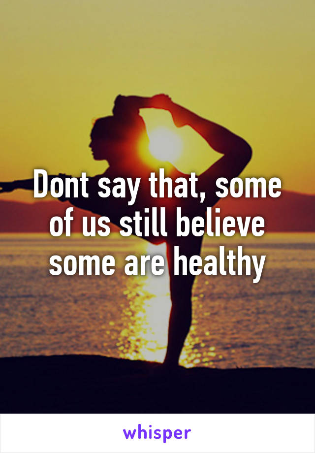 Dont say that, some of us still believe some are healthy