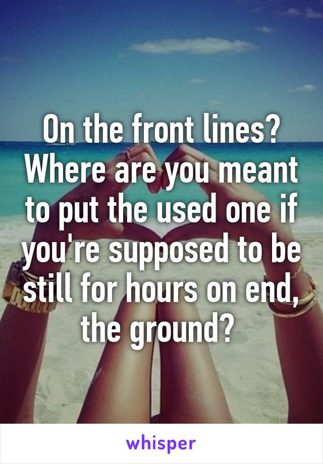 On the front lines? Where are you meant to put the used one if you're supposed to be still for hours on end, the ground? 