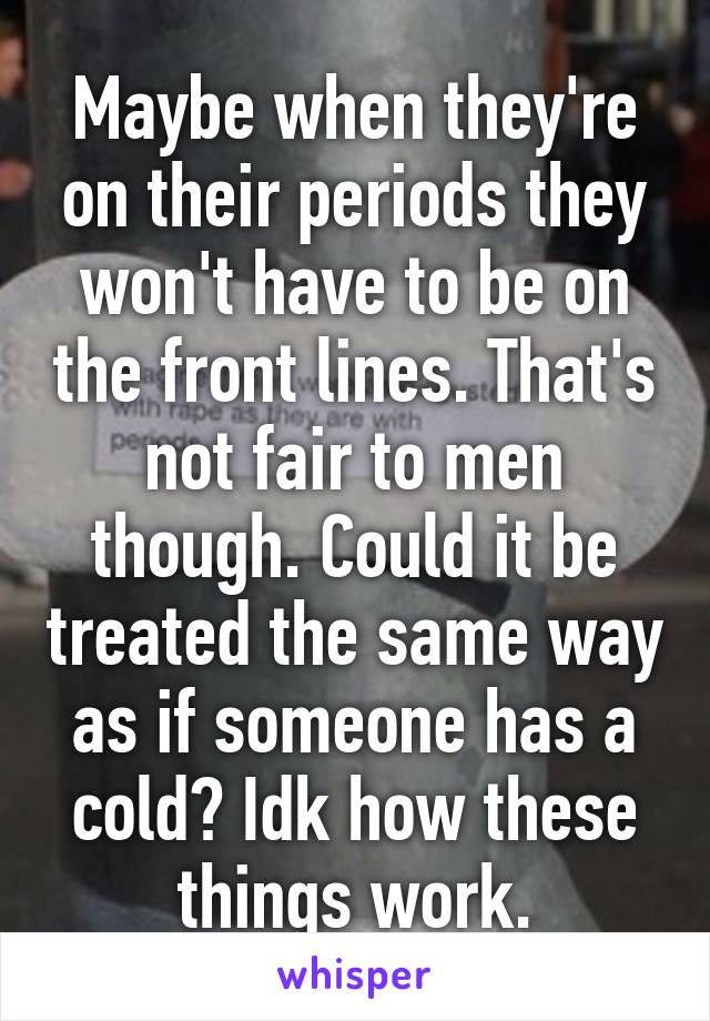 Maybe when they're on their periods they won't have to be on the front lines. That's not fair to men though. Could it be treated the same way as if someone has a cold? Idk how these things work.