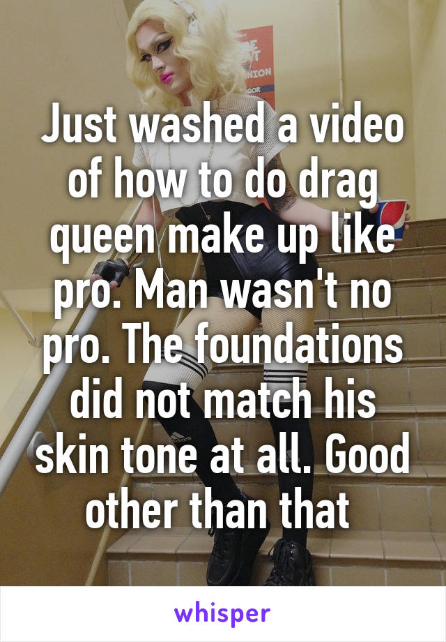 Just washed a video of how to do drag queen make up like pro. Man wasn't no pro. The foundations did not match his skin tone at all. Good other than that 