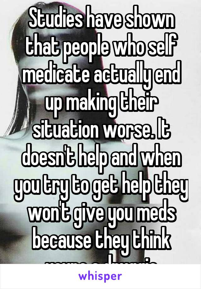 Studies have shown that people who self medicate actually end up making their situation worse. It doesn't help and when you try to get help they won't give you meds because they think youre a druggie