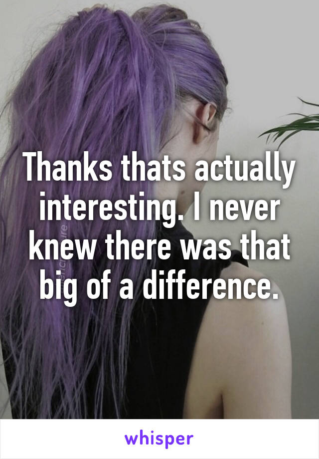 Thanks thats actually interesting. I never knew there was that big of a difference.