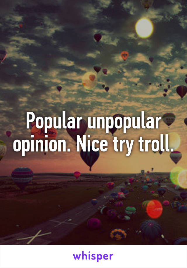 Popular unpopular opinion. Nice try troll.