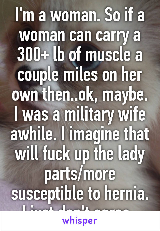 I'm a woman. So if a woman can carry a 300+ lb of muscle a couple miles on her own then..ok, maybe. I was a military wife awhile. I imagine that will fuck up the lady parts/more susceptible to hernia. I just don't agree. 