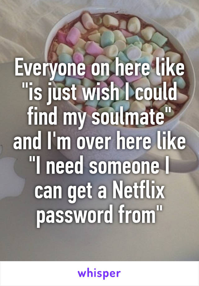 Everyone on here like "is just wish I could find my soulmate" and I'm over here like "I need someone I can get a Netflix password from"