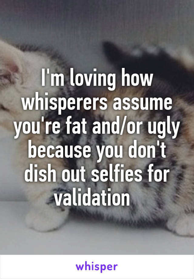 I'm loving how whisperers assume you're fat and/or ugly because you don't dish out selfies for validation  