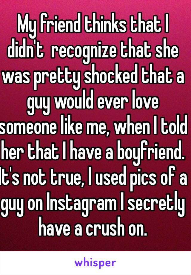 My friend thinks that I didn't  recognize that she was pretty shocked that a guy would ever love someone like me, when I told her that I have a boyfriend. It's not true, I used pics of a guy on Instagram I secretly have a crush on.