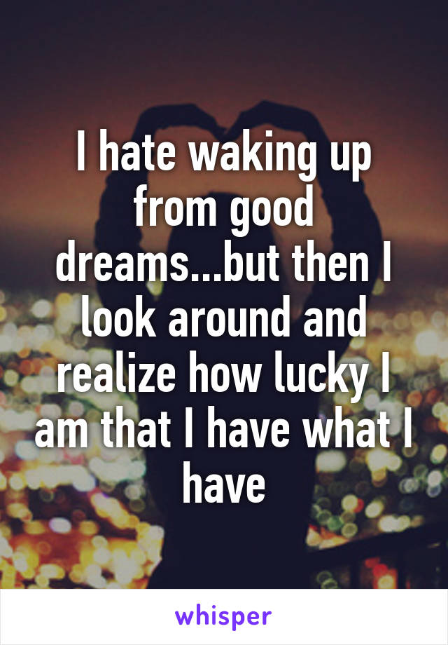 I hate waking up from good dreams...but then I look around and realize how lucky I am that I have what I have