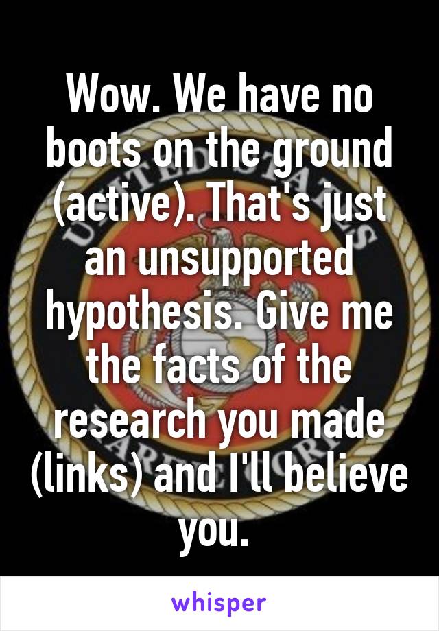 Wow. We have no boots on the ground (active). That's just an unsupported hypothesis. Give me the facts of the research you made (links) and I'll believe you. 