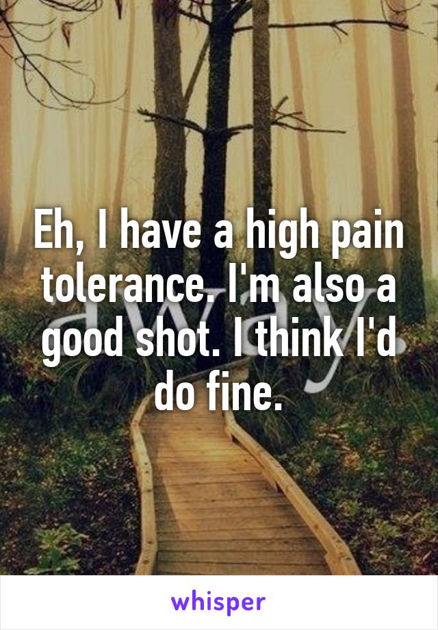 Eh, I have a high pain tolerance. I'm also a good shot. I think I'd do fine.