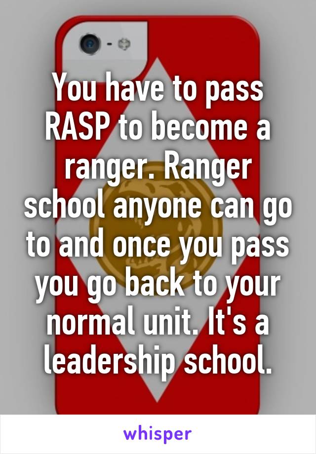 You have to pass RASP to become a ranger. Ranger school anyone can go to and once you pass you go back to your normal unit. It's a leadership school.