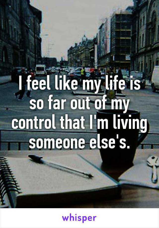 I feel like my life is so far out of my control that I'm living someone else's.