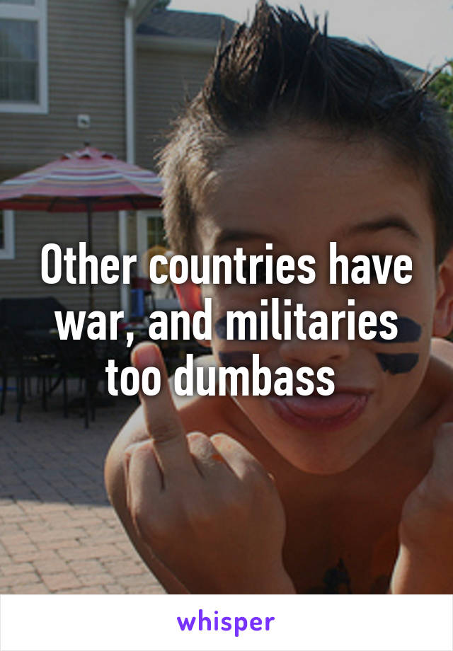 Other countries have war, and militaries too dumbass 