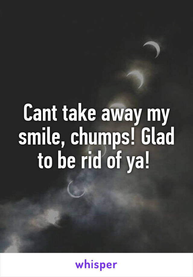 Cant take away my smile, chumps! Glad to be rid of ya! 