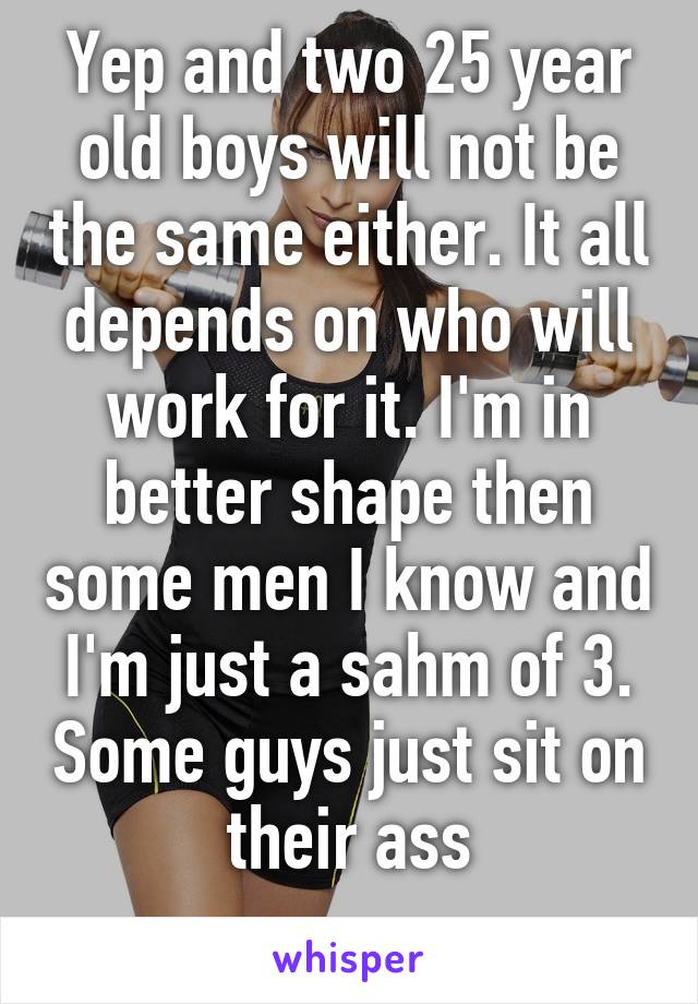 Yep and two 25 year old boys will not be the same either. It all depends on who will work for it. I'm in better shape then some men I know and I'm just a sahm of 3. Some guys just sit on their ass
