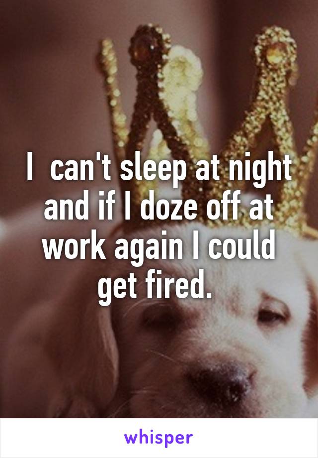 I  can't sleep at night and if I doze off at work again I could get fired. 