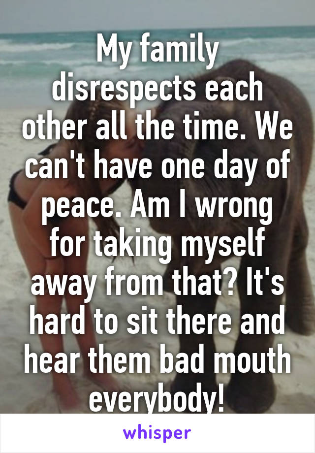 My family disrespects each other all the time. We can't have one day of peace. Am I wrong for taking myself away from that? It's hard to sit there and hear them bad mouth everybody!