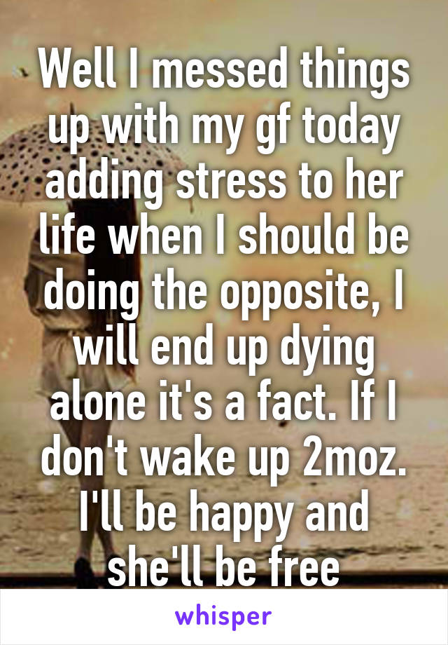 Well I messed things up with my gf today adding stress to her life when I should be doing the opposite, I will end up dying alone it's a fact. If I don't wake up 2moz. I'll be happy and she'll be free