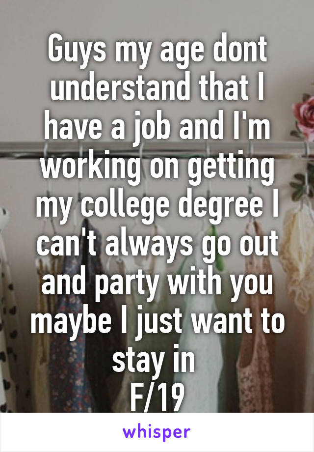 Guys my age dont understand that I have a job and I'm working on getting my college degree I can't always go out and party with you maybe I just want to stay in 
F/19