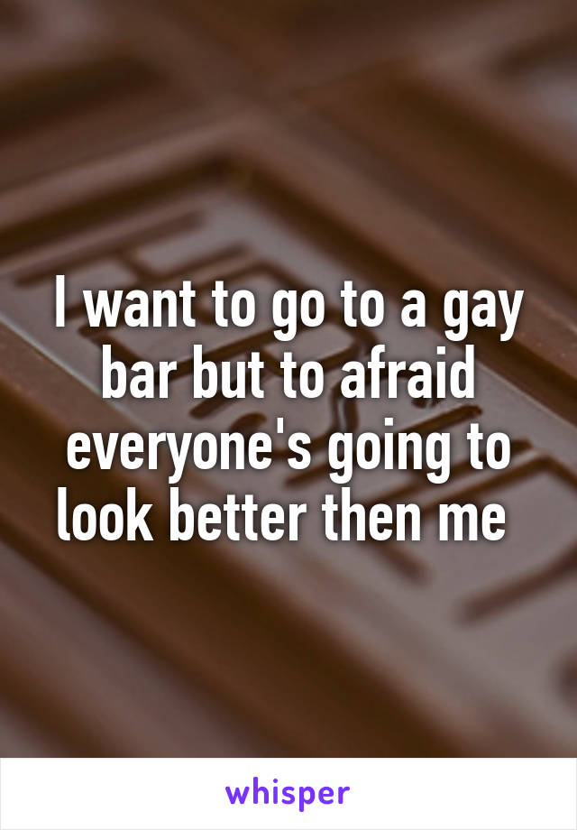 I want to go to a gay bar but to afraid everyone's going to look better then me 