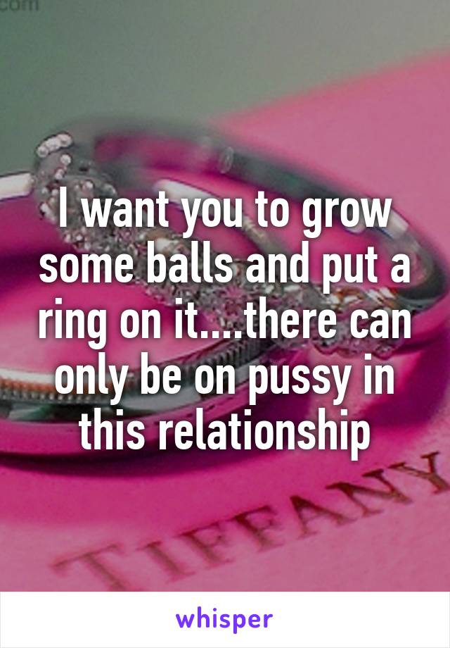 I want you to grow some balls and put a ring on it....there can only be on pussy in this relationship