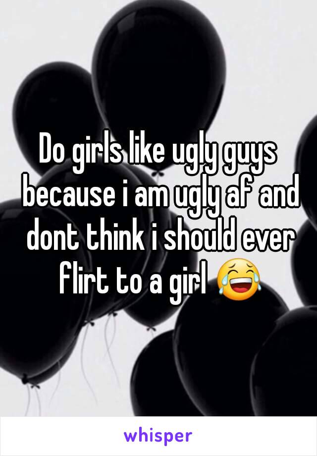 Do girls like ugly guys because i am ugly af and dont think i should ever flirt to a girl 😂