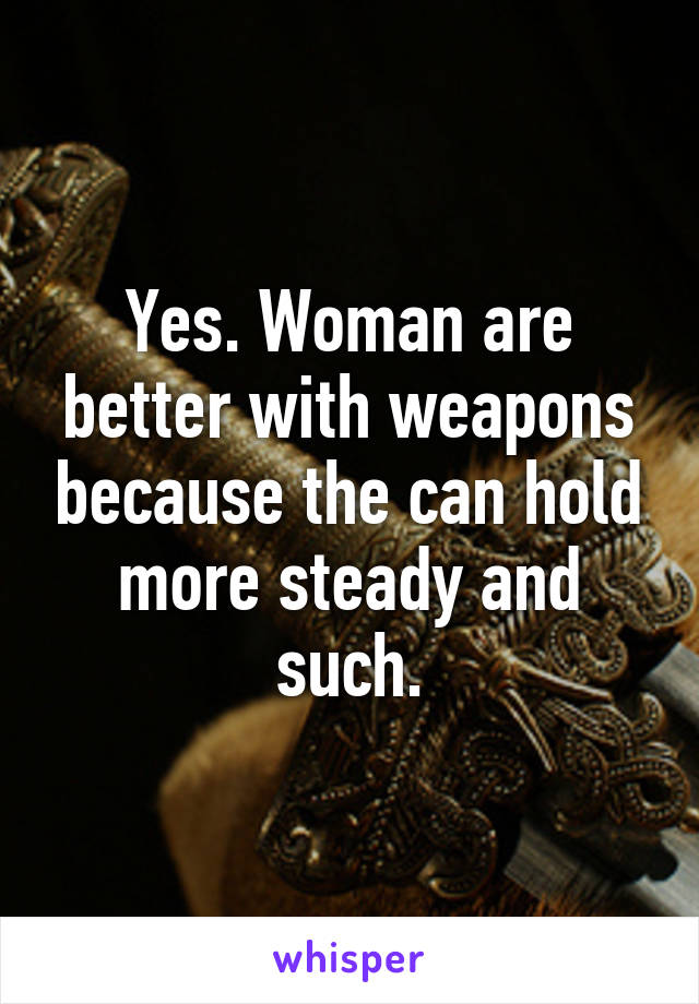 Yes. Woman are better with weapons because the can hold more steady and such.