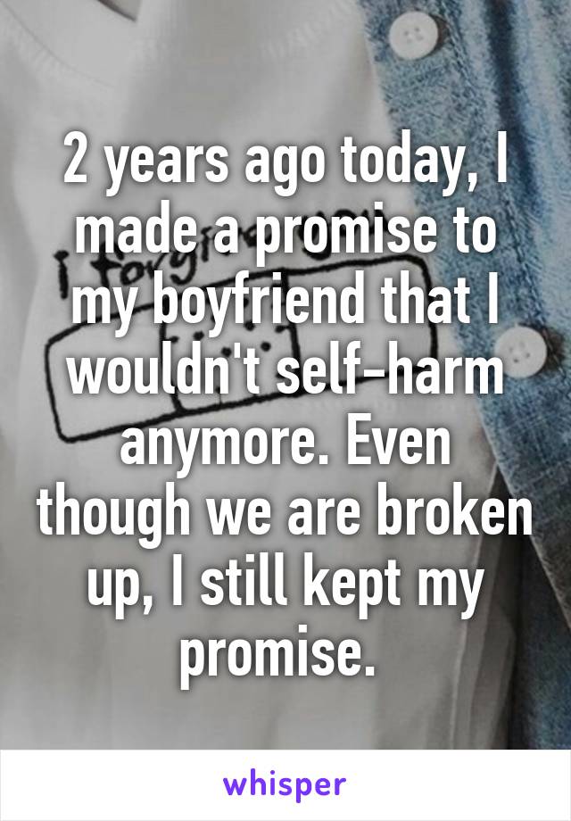 2 years ago today, I made a promise to my boyfriend that I wouldn't self-harm anymore. Even though we are broken up, I still kept my promise. 