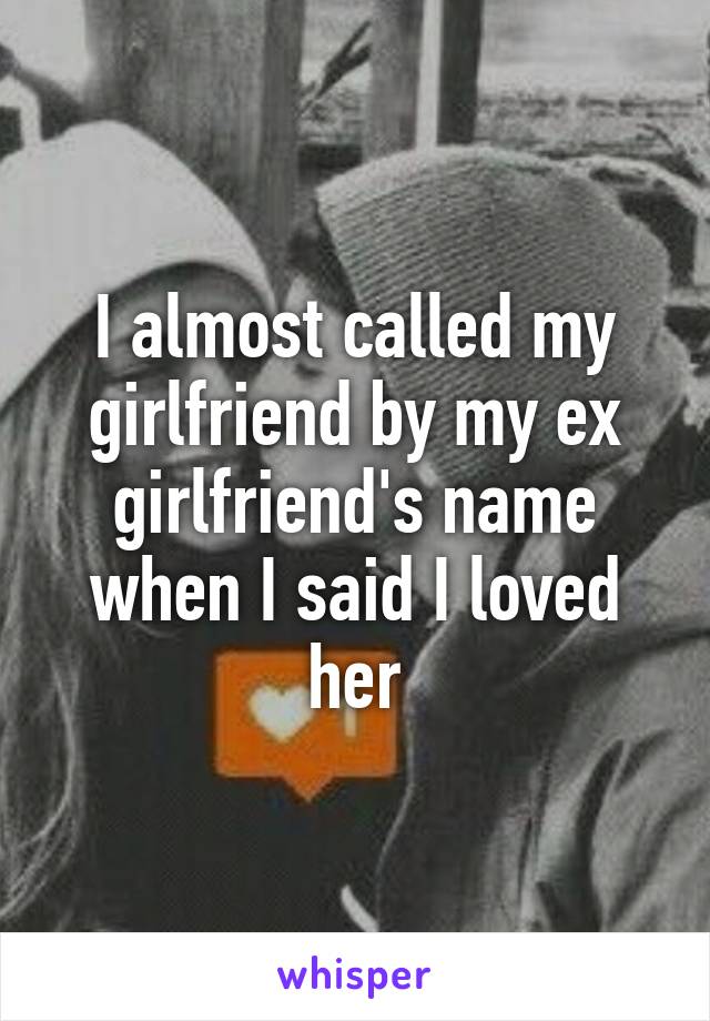 I almost called my girlfriend by my ex girlfriend's name when I said I loved her