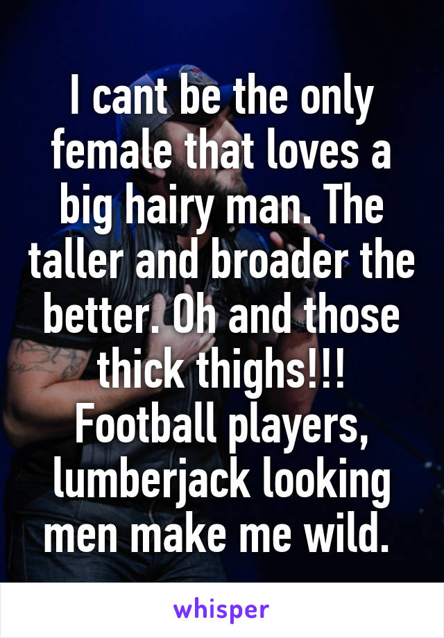 I cant be the only female that loves a big hairy man. The taller and broader the better. Oh and those thick thighs!!! Football players, lumberjack looking men make me wild. 