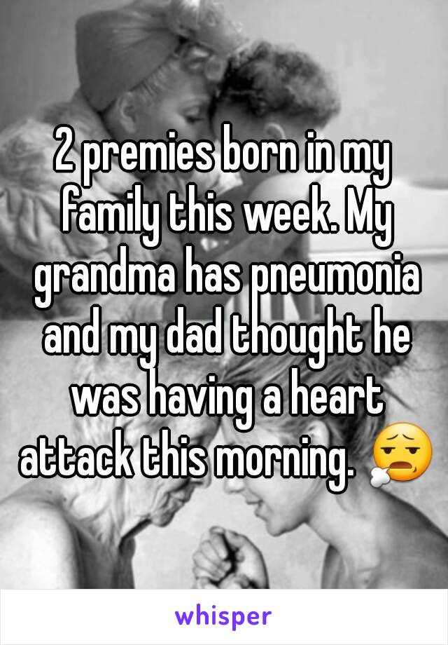 2 premies born in my family this week. My grandma has pneumonia and my dad thought he was having a heart attack this morning. 😧