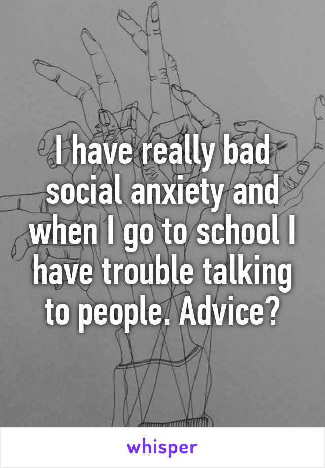 I have really bad social anxiety and when I go to school I have trouble talking to people. Advice?