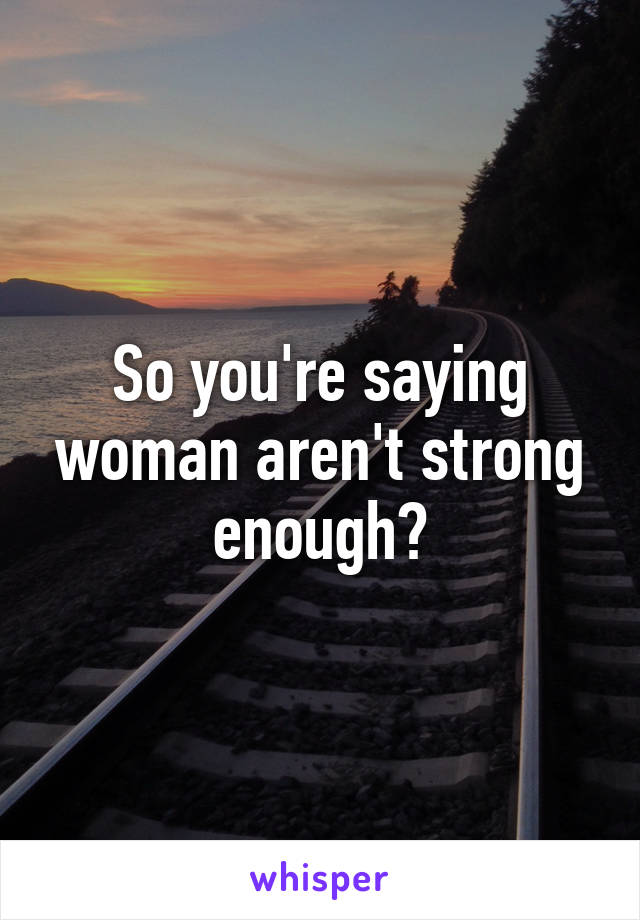 So you're saying woman aren't strong enough?