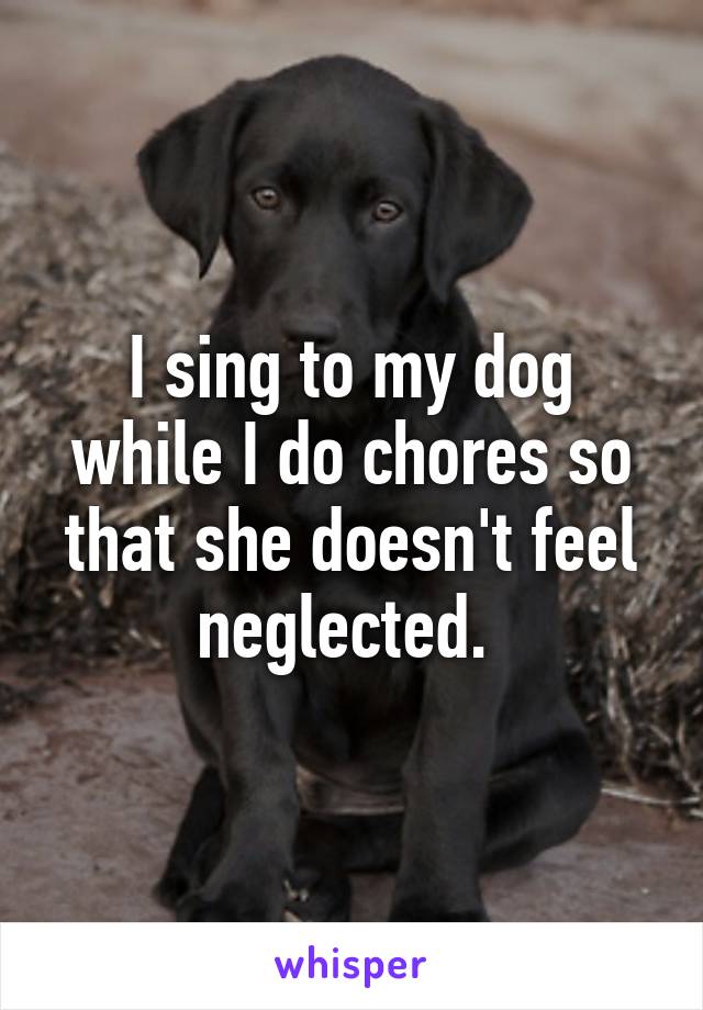 I sing to my dog while I do chores so that she doesn't feel neglected. 