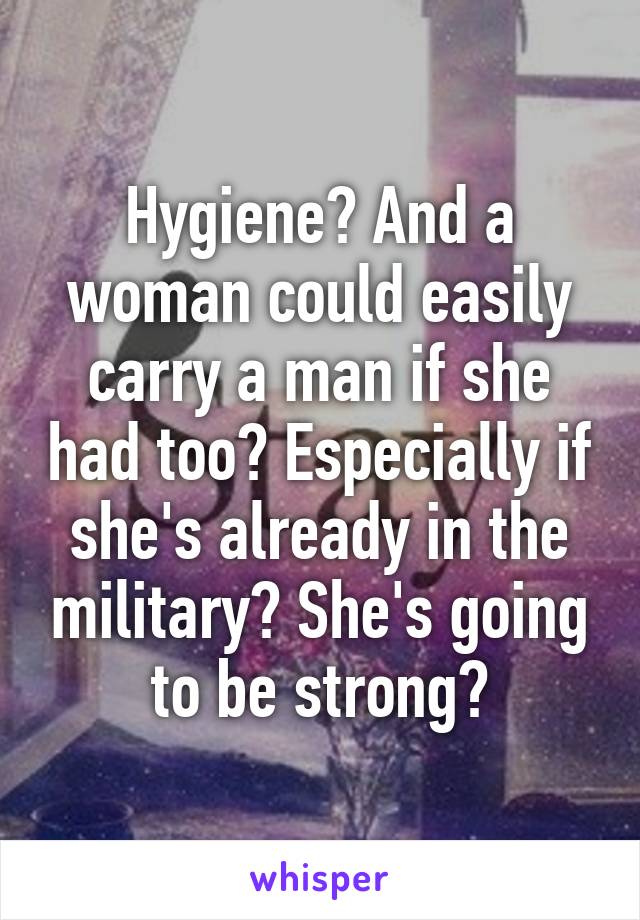 Hygiene? And a woman could easily carry a man if she had too? Especially if she's already in the military? She's going to be strong?