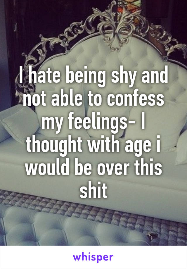 I hate being shy and not able to confess my feelings- I thought with age i would be over this shit