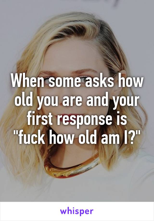 When some asks how old you are and your first response is "fuck how old am I?"