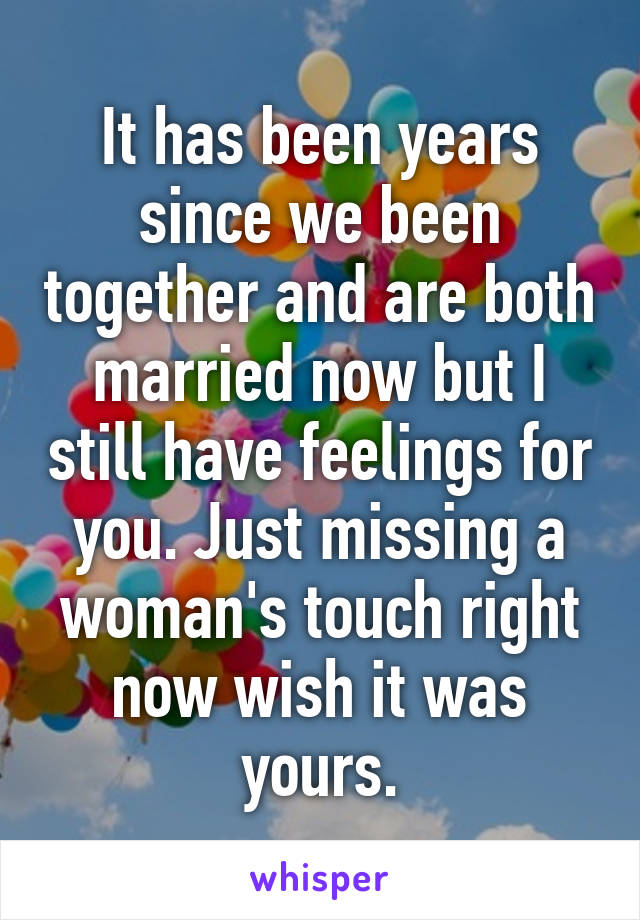 It has been years since we been together and are both married now but I still have feelings for you. Just missing a woman's touch right now wish it was yours.