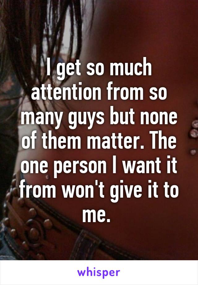 I get so much attention from so many guys but none of them matter. The one person I want it from won't give it to me. 