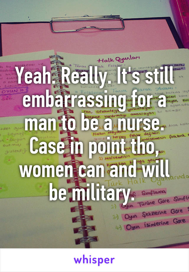 Yeah. Really. It's still embarrassing for a man to be a nurse. Case in point tho, women can and will be military. 